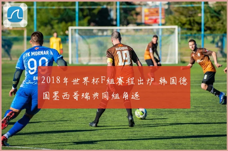 2018年世界杯F组赛程出炉 韩国德国墨西哥瑞典同组角逐