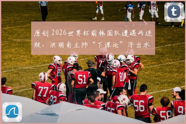原创 2026世界杯前韩国队遭遇两连败，洪明甫主帅“下课论”浮出水面