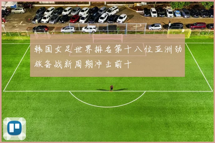 韩国女足世界排名第十八位亚洲劲旅备战新周期冲击前十