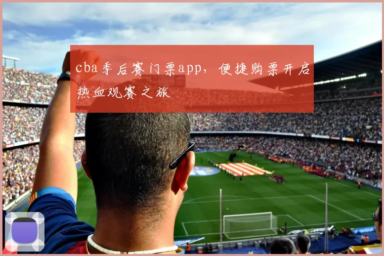 cba季后赛门票app，便捷购票开启热血观赛之旅