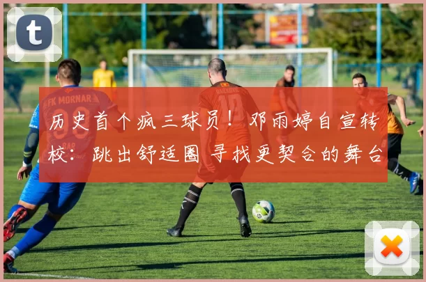 历史首个疯三球员！邓雨婷自宣转校：跳出舒适圈 寻找更契合的舞台