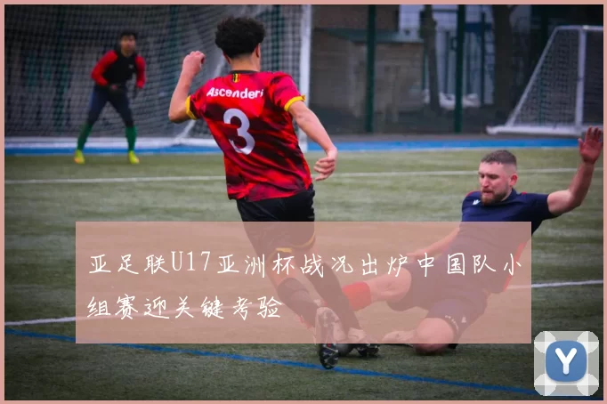 亚足联U17亚洲杯战况出炉中国队小组赛迎关键考验