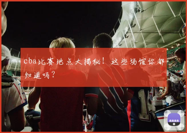 cba比赛地点大揭秘！这些场馆你都知道吗？