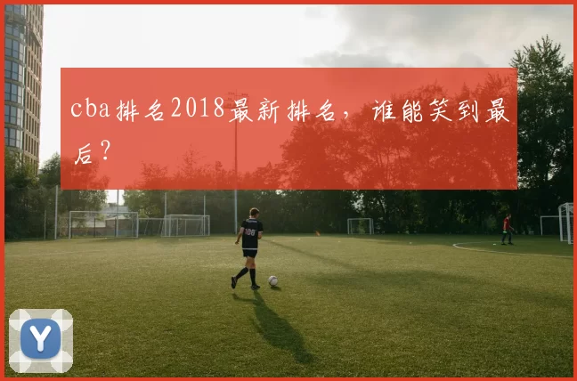 cba排名2018最新排名，谁能笑到最后？