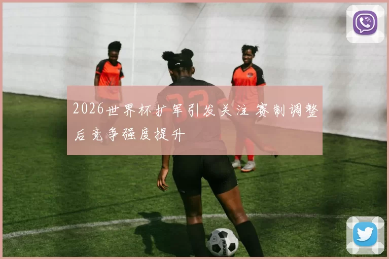 2026世界杯扩军引发关注 赛制调整后竞争强度提升