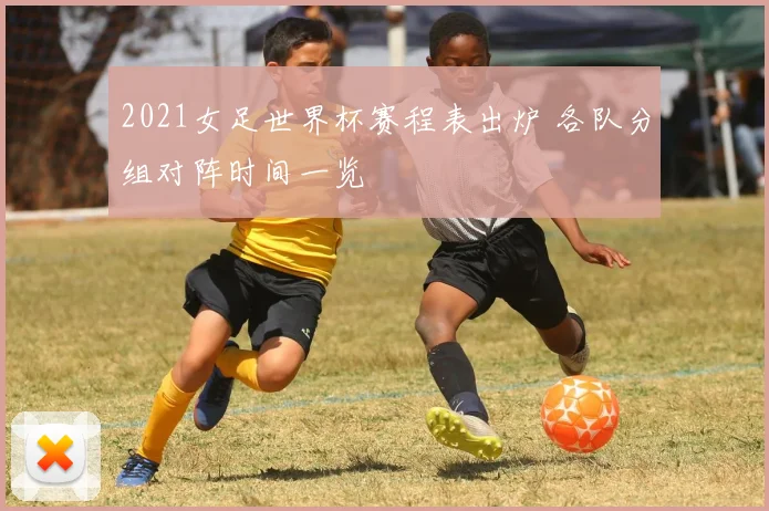 2021女足世界杯赛程表出炉 各队分组对阵时间一览