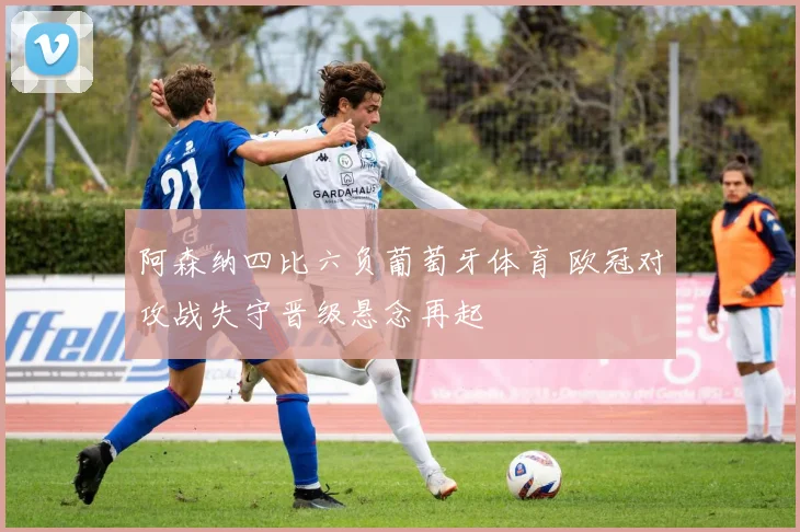 阿森纳四比六负葡萄牙体育 欧冠对攻战失守晋级悬念再起