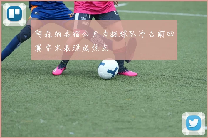 阿森纳名宿公开力挺球队冲击前四赛季末表现成焦点