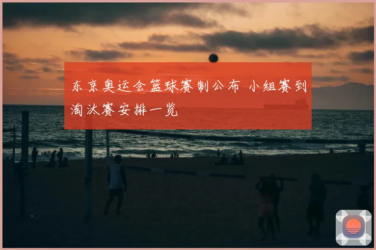 东京奥运会篮球赛制公布 小组赛到淘汰赛安排一览