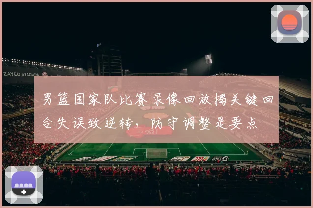 男篮国家队比赛录像回放揭关键回合失误致逆转，防守调整是要点