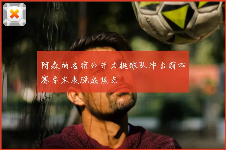 阿森纳名宿公开力挺球队冲击前四赛季末表现成焦点