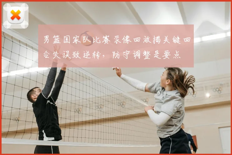 男篮国家队比赛录像回放揭关键回合失误致逆转，防守调整是要点