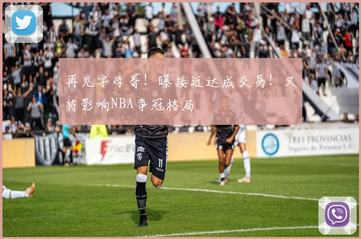 再见字母哥!曝接近达成交易!又将影响NBA争冠格局