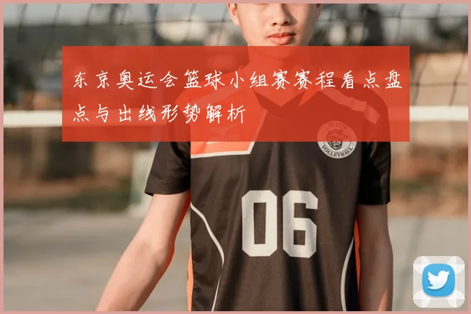 东京奥运会篮球小组赛赛程看点盘点与出线形势解析
