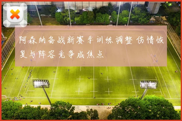 阿森纳备战新赛季训练调整 伤情恢复与阵容竞争成焦点